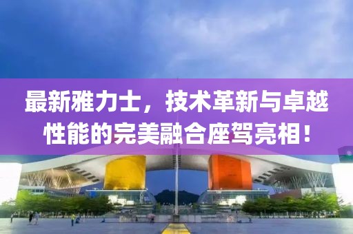 最新雅力士，技術(shù)革新與卓越性能的完美融合座駕亮相！