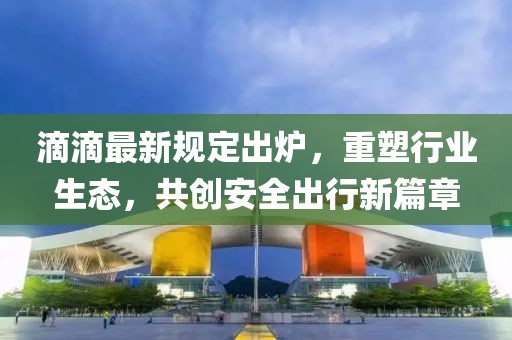 滴滴最新規(guī)定出爐，重塑行業(yè)生態(tài)，共創(chuàng)安全出行新篇章