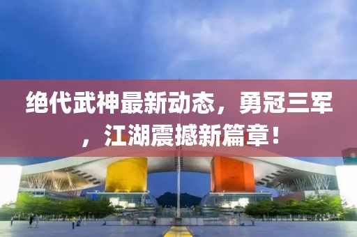 絕代武神最新動(dòng)態(tài)，勇冠三軍，江湖震撼新篇章！