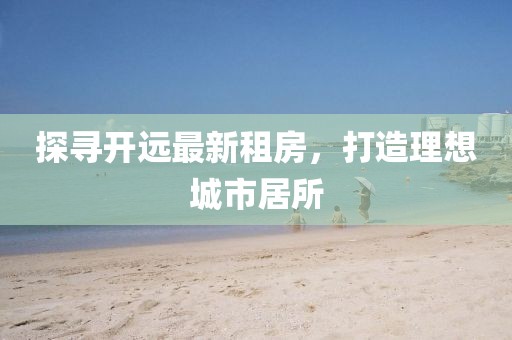 探尋開遠(yuǎn)最新租房，打造理想城市居所