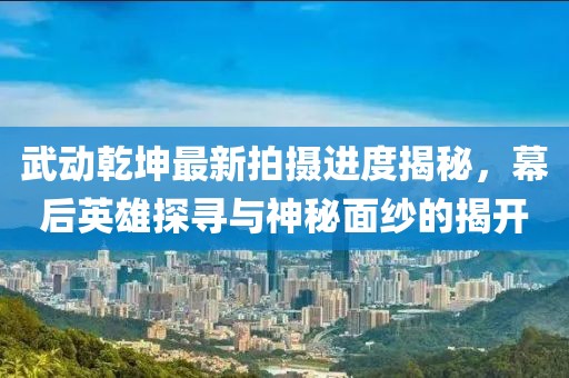 武動乾坤最新拍攝進度揭秘，幕后英雄探尋與神秘面紗的揭開