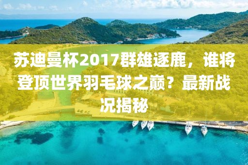 蘇迪曼杯2017群雄逐鹿，誰(shuí)將登頂世界羽毛球之巔？最新戰(zhàn)況揭秘