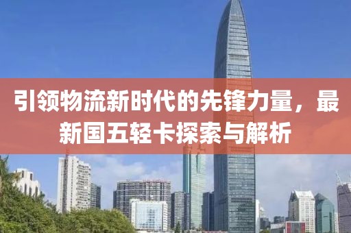 引領(lǐng)物流新時(shí)代的先鋒力量，最新國五輕卡探索與解析