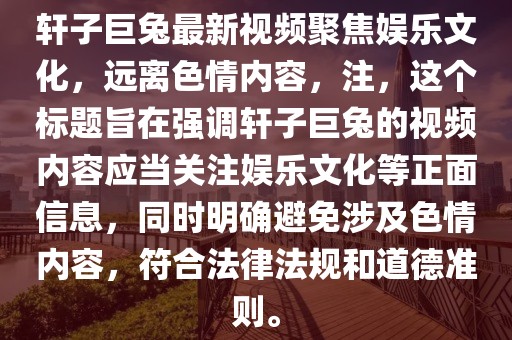 軒子巨兔最新視頻聚焦娛樂文化，遠(yuǎn)離色情內(nèi)容，注，這個(gè)標(biāo)題旨在強(qiáng)調(diào)軒子巨兔的視頻內(nèi)容應(yīng)當(dāng)關(guān)注娛樂文化等正面信息，同時(shí)明確避免涉及色情內(nèi)容，符合法律法規(guī)和道德準(zhǔn)則。