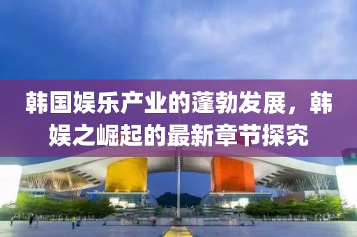 韓國娛樂產(chǎn)業(yè)的蓬勃發(fā)展，韓娛之崛起的最新章節(jié)探究
