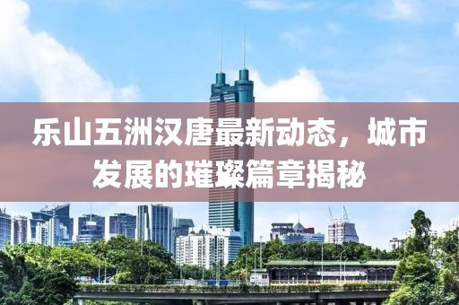 樂(lè)山五洲漢唐最新動(dòng)態(tài)，城市發(fā)展的璀璨篇章揭秘