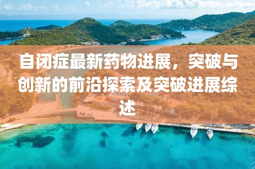 自閉癥最新藥物進(jìn)展，突破與創(chuàng)新的前沿探索及突破進(jìn)展綜述