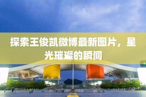 探索王俊凱微博最新圖片，星光璀璨的瞬間