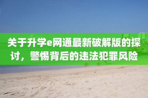關(guān)于升學(xué)e網(wǎng)通最新破解版的探討，警惕背后的違法犯罪風(fēng)險(xiǎn)