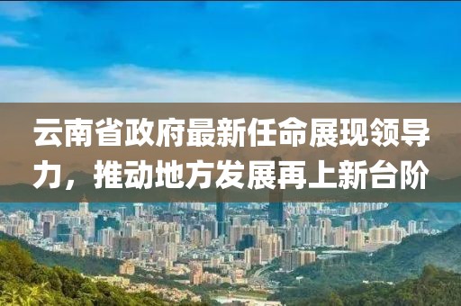 云南省政府最新任命展現(xiàn)領(lǐng)導(dǎo)力，推動地方發(fā)展再上新臺階